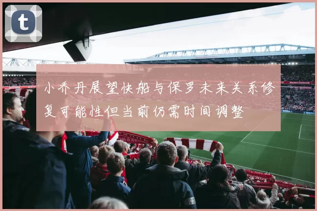 小乔丹展望快船与保罗未来关系修复可能性但当前仍需时间调整