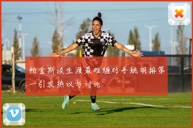 帕金斯谈生涯最难缠对手姚明排第一引发热议与讨论