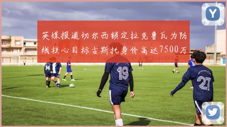 英媒报道切尔西锁定拉克鲁瓦为防线核心目标古斯托身价高达7500万镑