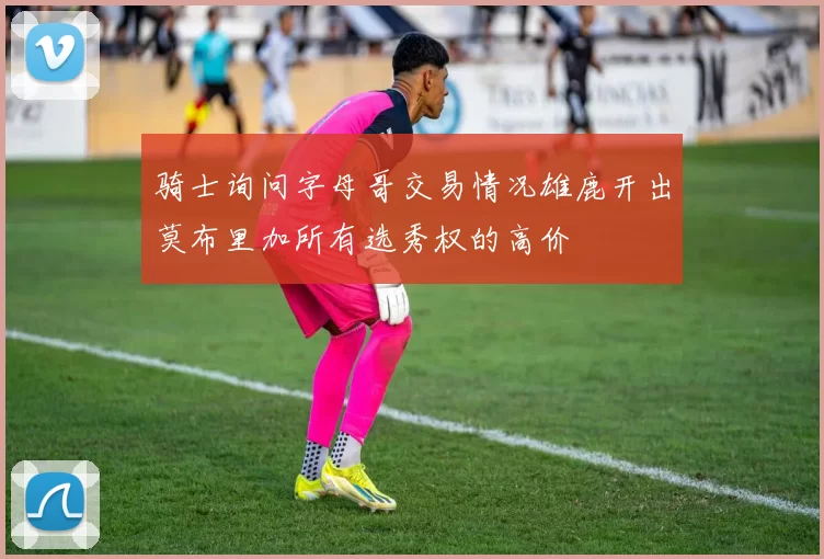 骑士询问字母哥交易情况雄鹿开出莫布里加所有选秀权的高价