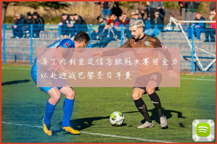 马丁内利坚定信念欧冠决赛将全力以赴迎战巴黎圣日耳曼