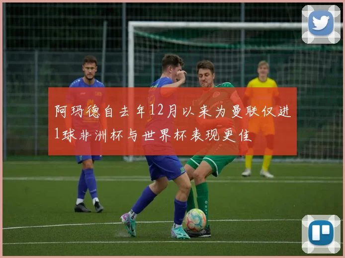 阿玛德自去年12月以来为曼联仅进1球非洲杯与世界杯表现更佳