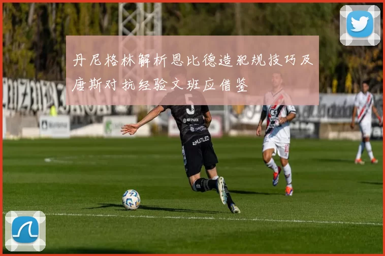 丹尼格林解析恩比德造犯规技巧及唐斯对抗经验文班应借鉴