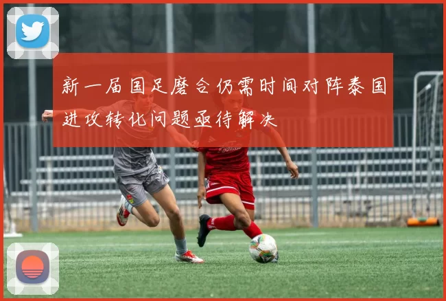 新一届国足磨合仍需时间对阵泰国进攻转化问题亟待解决