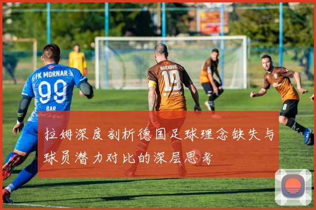 拉姆深度剖析德国足球理念缺失与球员潜力对比的深层思考