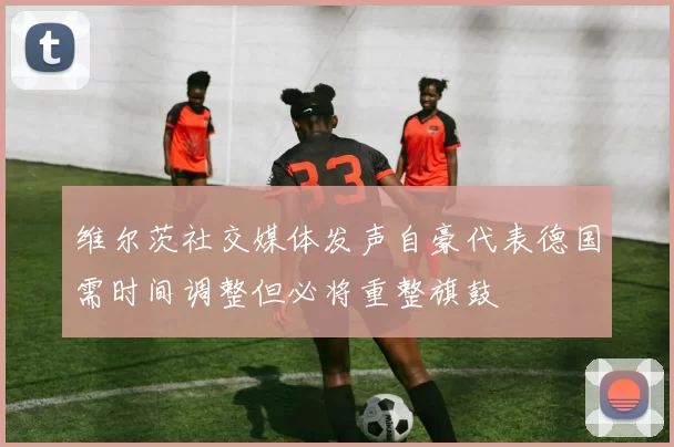 维尔茨社交媒体发声自豪代表德国需时间调整但必将重整旗鼓