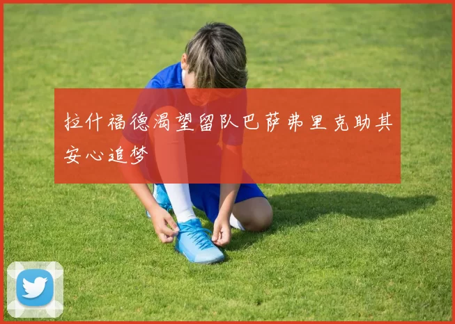 拉什福德渴望留队巴萨弗里克助其安心追梦