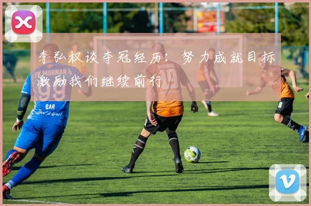 李弘权谈夺冠经历：努力成就目标激励我们继续前行