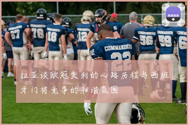 拉亚谈欧冠失利的心路历程与西班牙门将竞争的和谐氛围