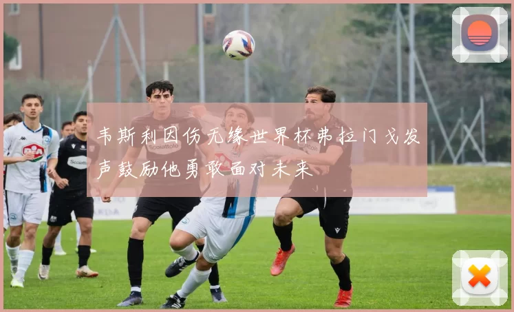 韦斯利因伤无缘世界杯弗拉门戈发声鼓励他勇敢面对未来