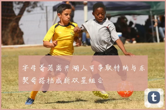 字母哥若离开湖人可争取特纳与东契奇搭档成新双星组合