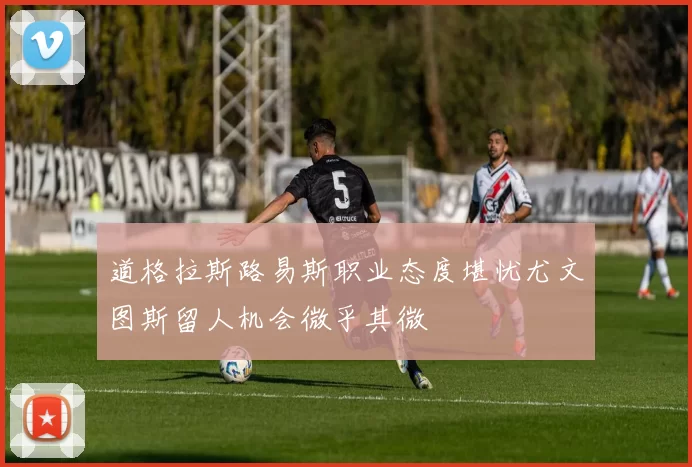 道格拉斯路易斯职业态度堪忧尤文图斯留人机会微乎其微