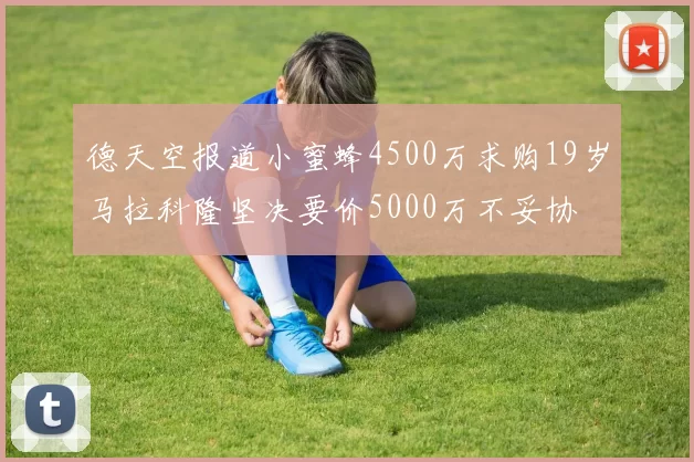 德天空报道小蜜蜂4500万求购19岁马拉科隆坚决要价5000万不妥协