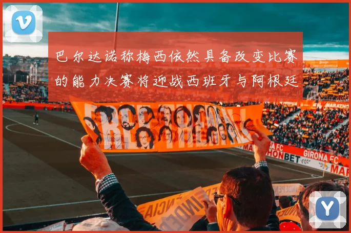 巴尔达诺称梅西依然具备改变比赛的能力决赛将迎战西班牙与阿根廷