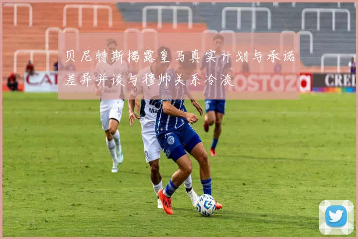 贝尼特斯揭露皇马真实计划与承诺差异并谈与穆帅关系冷淡