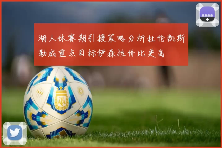 湖人休赛期引援策略分析杜伦凯斯勒成重点目标伊森性价比更高