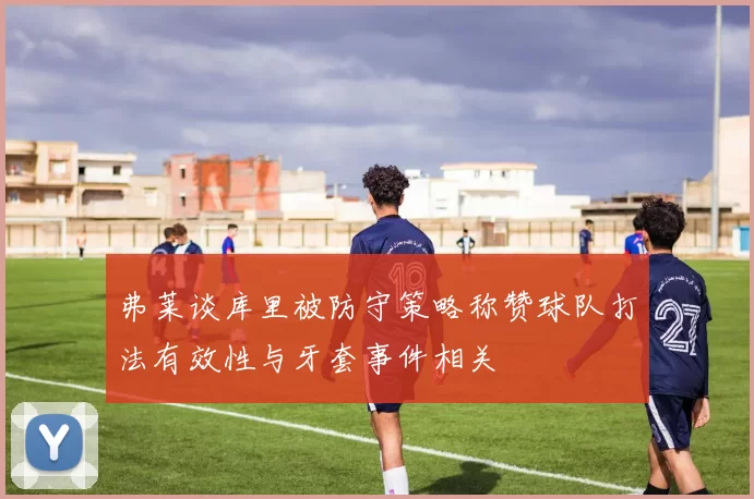 弗莱谈库里被防守策略称赞球队打法有效性与牙套事件相关