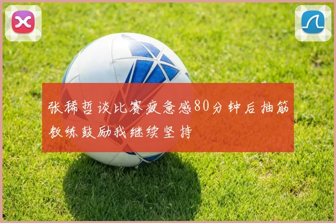 张稀哲谈比赛疲惫感80分钟后抽筋教练鼓励我继续坚持