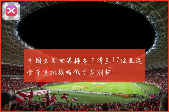 中国女足世界排名下滑至17位亚运会夺金挑战略低于亚洲杯