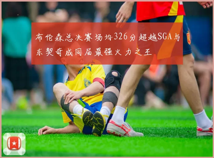 布伦森总决赛场均326分超越SGA与东契奇成同届最强火力之王