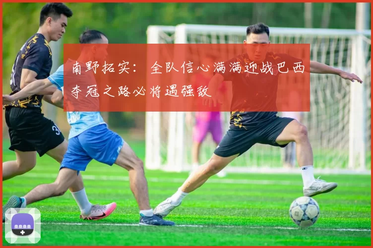 南野拓实：全队信心满满迎战巴西夺冠之路必将遇强敌