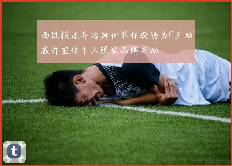 西媒报道乔治娜世界杯现场为C罗助威并宣传个人服装品牌活动