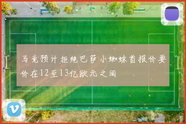 马竞预计拒绝巴萨小蜘蛛首报价要价在12至13亿欧元之间