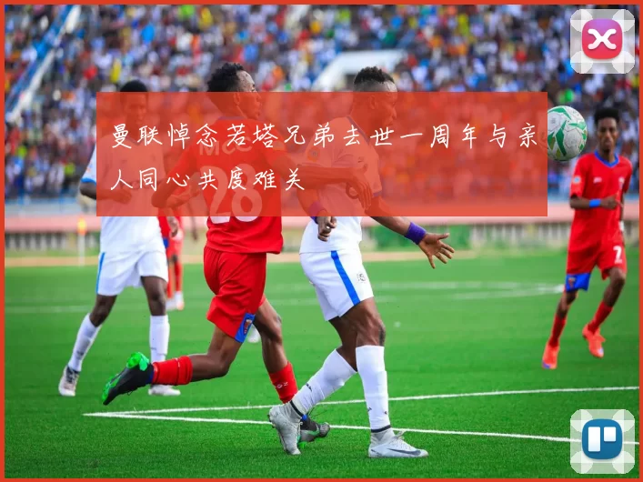 曼联悼念若塔兄弟去世一周年与亲人同心共度难关