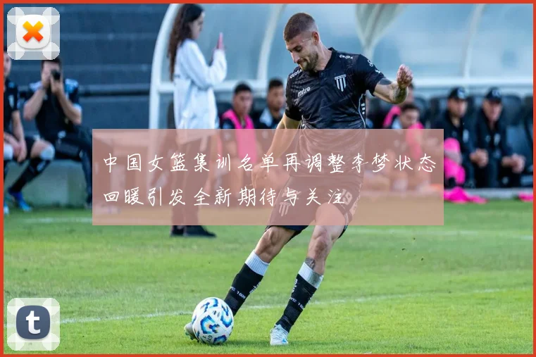 中国女篮集训名单再调整李梦状态回暖引发全新期待与关注